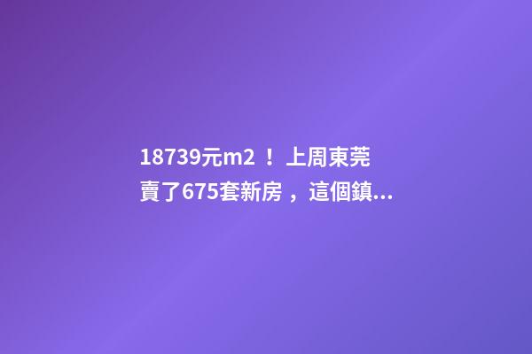 18739元/m2！上周東莞賣了675套新房，這個鎮(zhèn)房價突破3萬/m2！